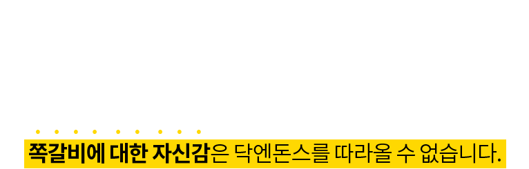 20년 동안 쪽갈비에 대한 데이터는 말로 다 설명할 수 없습니다. 오랜 유통경험과 안정적 물량확보, 간단한 조리만으로도 독보적인  맛을 지켜나갈 수 있는 쪽갈비에 대한 자신감은 닥엔돈스를 따라올 수 없습니다.