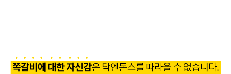 21년 동안 쪽갈비에 대한 데이터는 말로 다 설명할 수 없습니다. 오랜 유통경험과 안정적 물량확보, 간단한 조리만으로도 독보적인  맛을 지켜나갈 수 있는 쪽갈비에 대한 자신감은 닥엔돈스를 따라올 수 없습니다.
