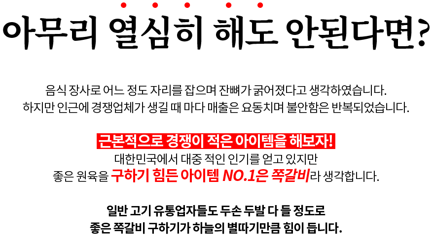 아무리 열심히 해도 안된다면? 음식 장사로 어느 정도 자리를 잡으며 잔뼈가 굵어졌다고 생각하였습니다. 하지만 인근에 경쟁업체가 생길 때 마다 매출은 요동치며 불안함은 반복되었습니다. 근본적으로 경쟁이 적은 아이템을 해보자! 대한민국에서 대중 적인 인기를 얻고 있지만 좋은 원육을 구하기 힘든 아이템 NO.1은 쪽갈비라 생각합니다. 일반 고기 유통업자들도 두손 두발 다 들 정도로 좋은 쪽갈비 구하기가 하늘의 별따기만큼 힘이 듭니다.