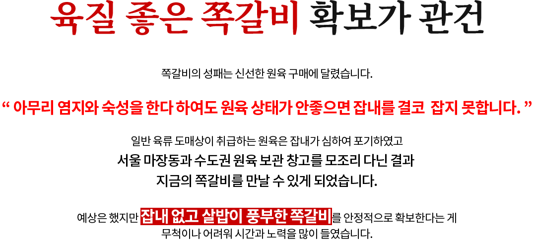 육질 좋은 쪽갈비 확보가 관건 쪽갈비의 성패는 신선한 원육 구매에 달렸습니다. “ 아무리 염지와 숙성을 한다 하여도 원육 상태가 안좋으면 잡내를 결코  잡지 못합니다. ” 일반 육류 도매상이 취급하는 원육은 잡내가 심하여 포기하였고 서울 마장동과 수도권 원육 보관 창고를 모조리 다닌 결과 지금의 쪽갈비를 만날 수 있게 되었습니다. 예상은 했지만 잡내 없고 살밥이 풍부한 쪽갈비를 안정적으로 확보한다는 게 무척이나 어려워 시간과 노력을 많이 들였습니다.