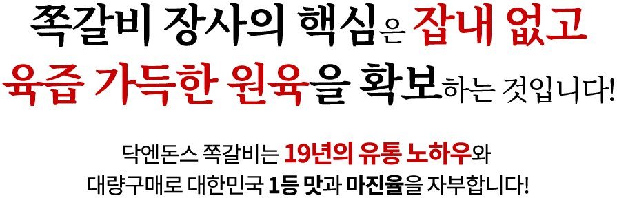 쪽갈비 장사의 핵심은 잡내 없고 육즙 가득한 원육을 확보하는 것입니다! 닥엔돈스 쪽갈비는 19년의 유통 노하우와 대량구매로 대한민국 1등 맛과 마진율을 자부합니다!